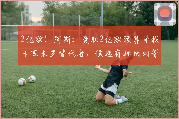 2亿欧！阿斯：曼联2亿欧预算寻找卡塞米罗替代者，候选有托纳利等