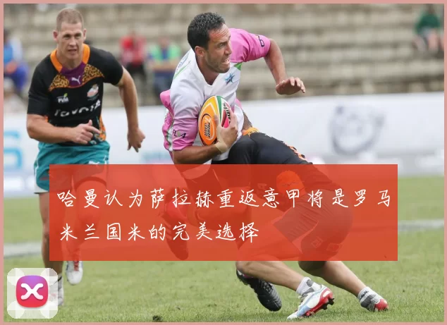 哈曼认为萨拉赫重返意甲将是罗马米兰国米的完美选择