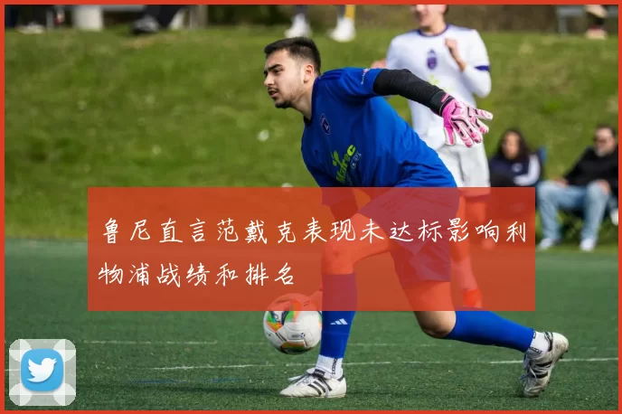 鲁尼直言范戴克表现未达标影响利物浦战绩和排名