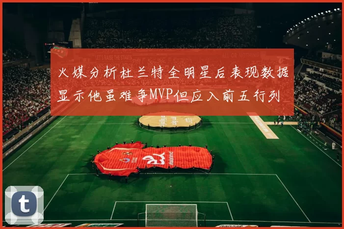 火媒分析杜兰特全明星后表现数据显示他虽难争MVP但应入前五行列