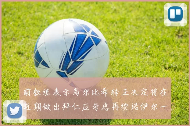 前教练表示乌尔比希转正决定将在近期做出拜仁应考虑再续诺伊尔一年合同