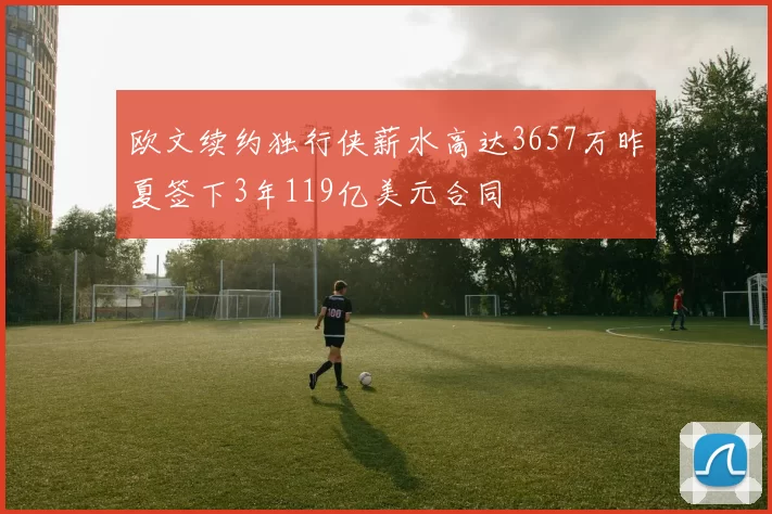 欧文续约独行侠薪水高达3657万昨夏签下3年119亿美元合同