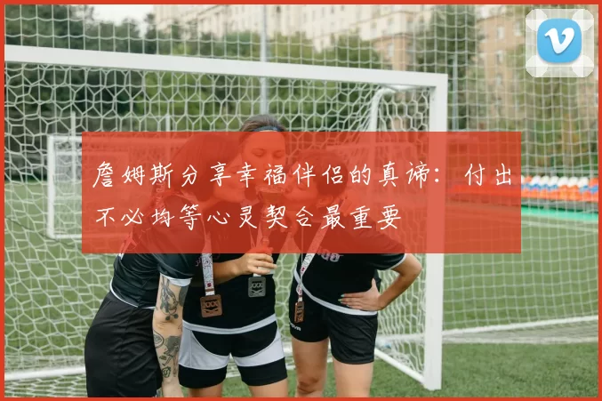 詹姆斯分享幸福伴侣的真谛：付出不必均等心灵契合最重要