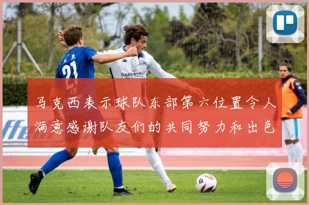 马克西表示球队东部第六位置令人满意感谢队友们的共同努力和出色表现