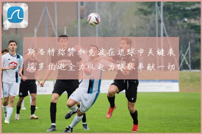 斯洛特称赞加克波在进球中关键表现罗伯逊全力以赴为球队奉献一切