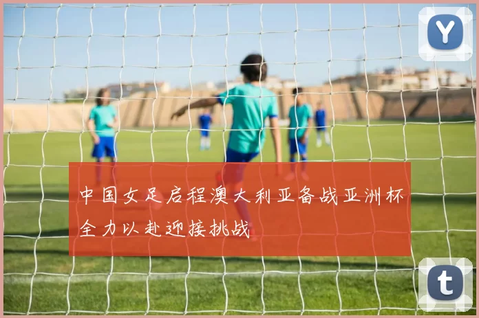 中国女足启程澳大利亚备战亚洲杯全力以赴迎接挑战