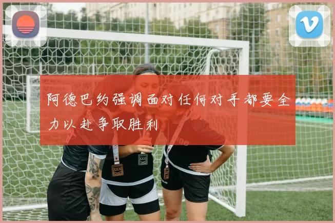 阿德巴约强调面对任何对手都要全力以赴争取胜利