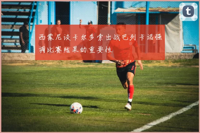西蒙尼谈卡尔多索出战巴列卡诺强调比赛结果的重要性