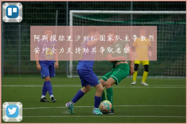 阿斯报称里沙利松国家队竞争激烈安帅全力支持助其争取名额