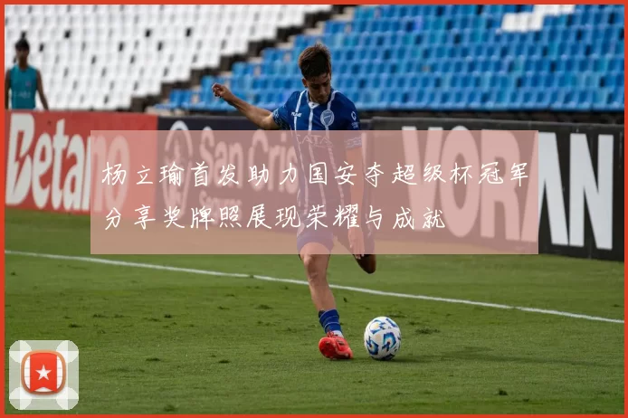 杨立瑜首发助力国安夺超级杯冠军分享奖牌照展现荣耀与成就
