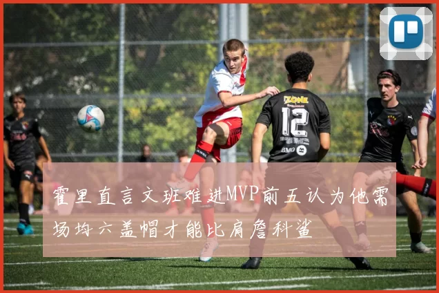 霍里直言文班难进MVP前五认为他需场均六盖帽才能比肩詹科鲨