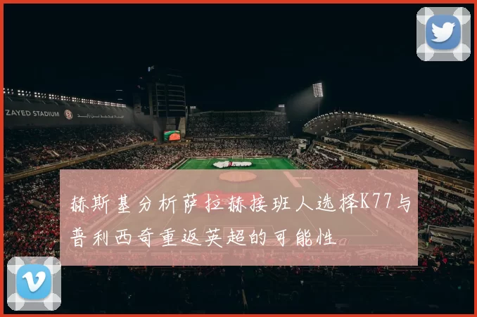 赫斯基分析萨拉赫接班人选择K77与普利西奇重返英超的可能性