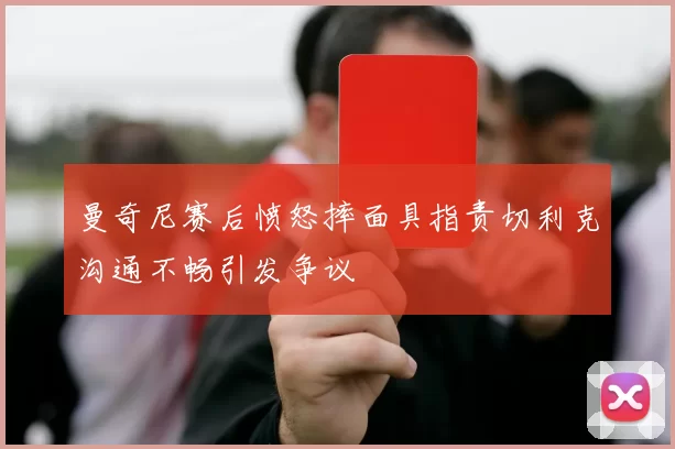 曼奇尼赛后愤怒摔面具指责切利克沟通不畅引发争议