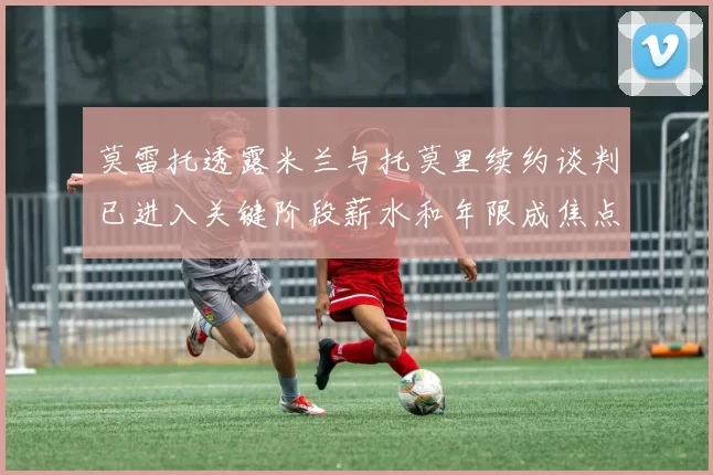 莫雷托透露米兰与托莫里续约谈判已进入关键阶段薪水和年限成焦点