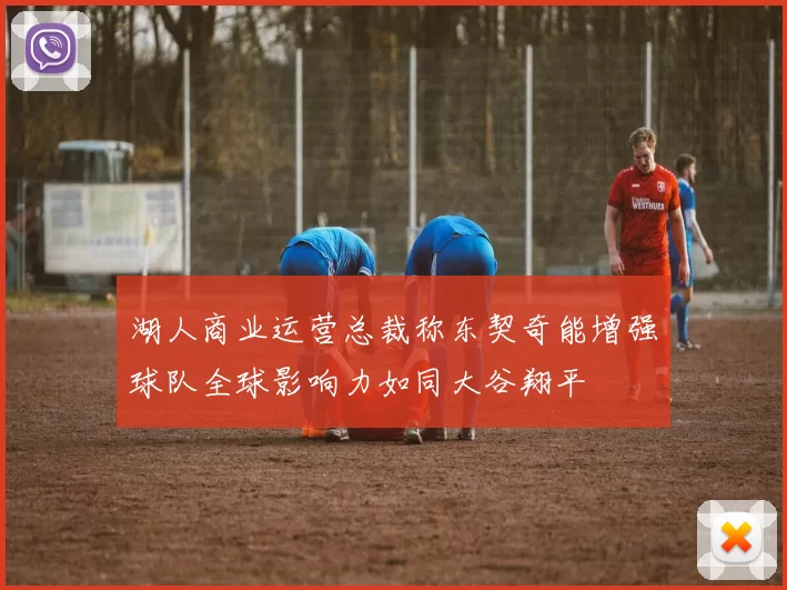 湖人商业运营总裁称东契奇能增强球队全球影响力如同大谷翔平